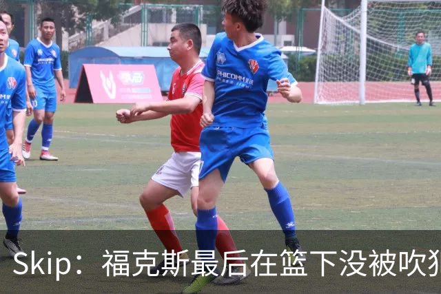 Skip：福克斯最后在篮下没被吹犯规 裁判可能也被现场气氛感染了